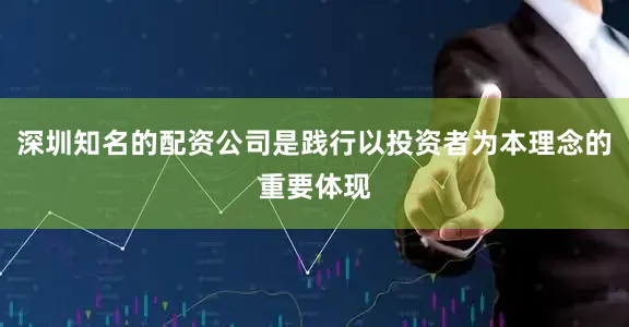 深圳知名的配资公司是践行以投资者为本理念的重要体现