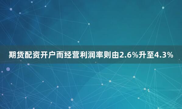 期货配资开户而经营利润率则由2.6%升至4.3%