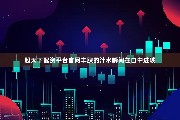 股天下配资平台官网丰腴的汁水瞬间在口中迸溅