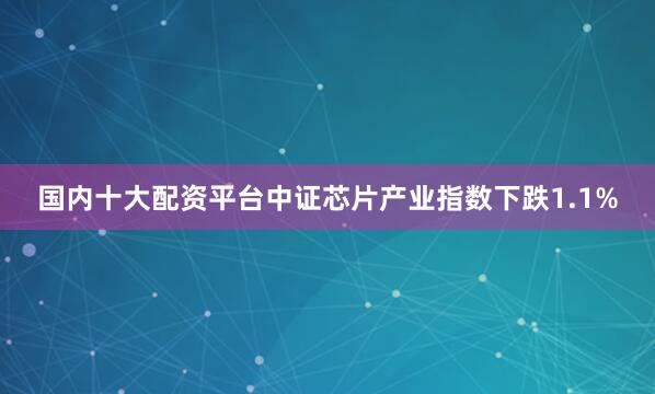国内十大配资平台中证芯片产业指数下跌1.1%