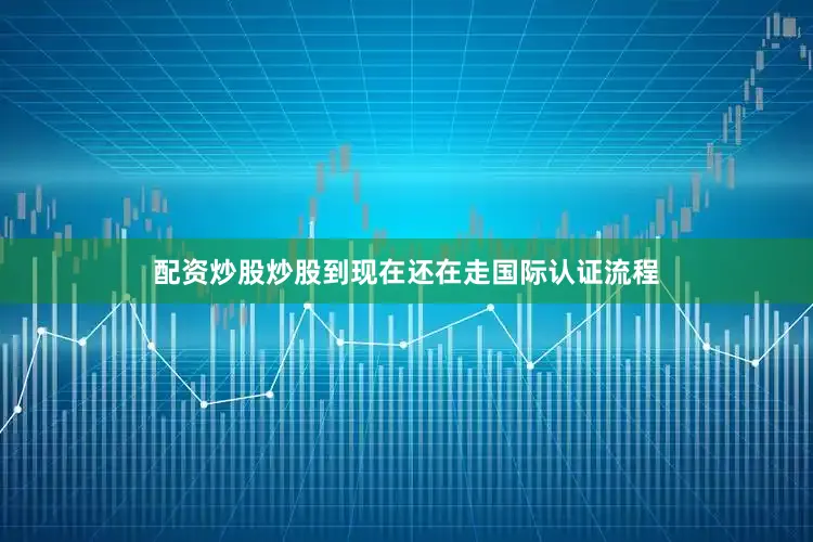 配资炒股炒股到现在还在走国际认证流程