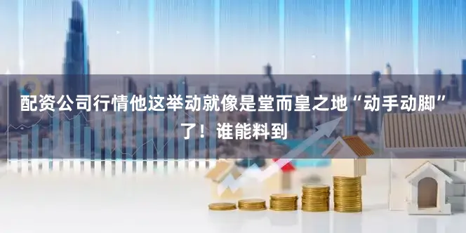 配资公司行情他这举动就像是堂而皇之地“动手动脚”了！谁能料到