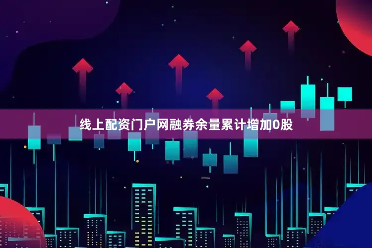 线上配资门户网融券余量累计增加0股