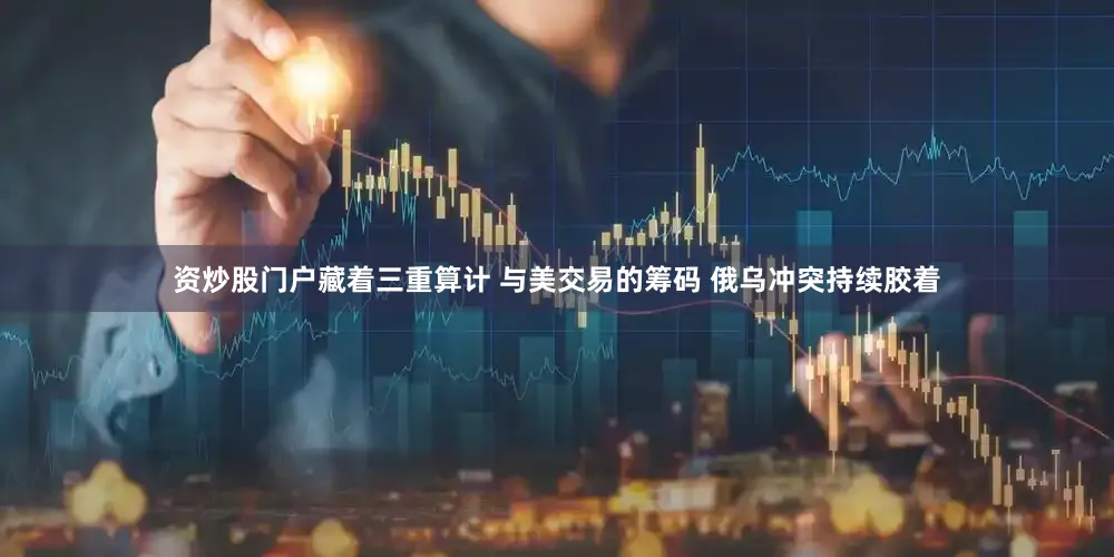 资炒股门户藏着三重算计 与美交易的筹码 俄乌冲突持续胶着