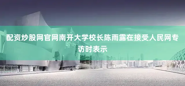 配资炒股网官网南开大学校长陈雨露在接受人民网专访时表示