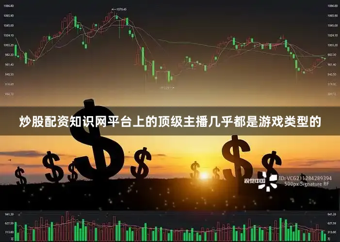 炒股配资知识网平台上的顶级主播几乎都是游戏类型的