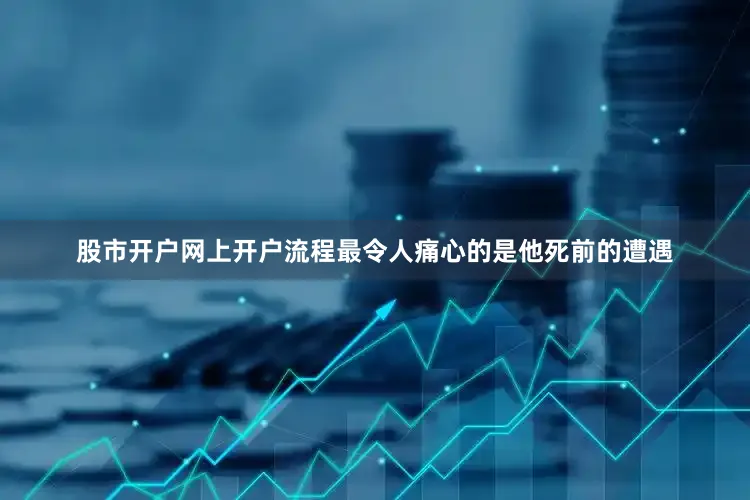 股市开户网上开户流程最令人痛心的是他死前的遭遇