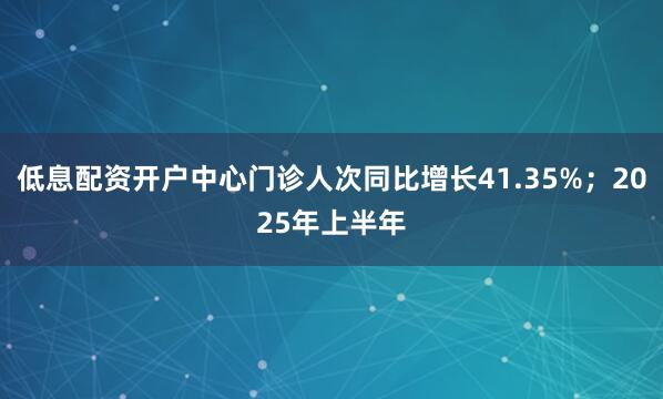 低息配资开户中心门诊人次同比增长41.35%；2025年上半年