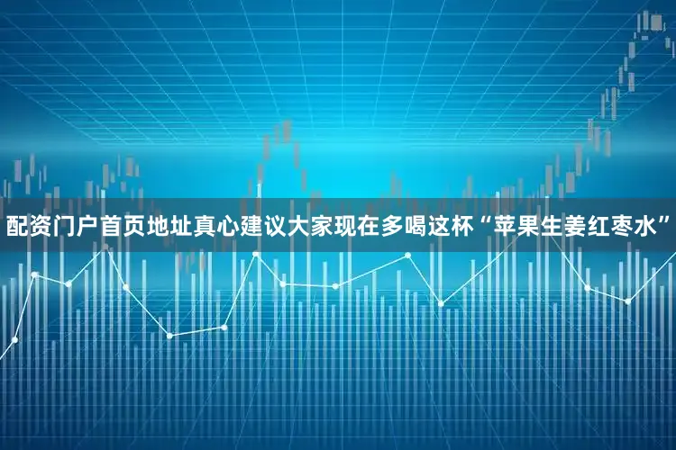 配资门户首页地址真心建议大家现在多喝这杯“苹果生姜红枣水”