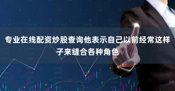 专业在线配资炒股查询他表示自己以前经常这样子来缝合各种角色