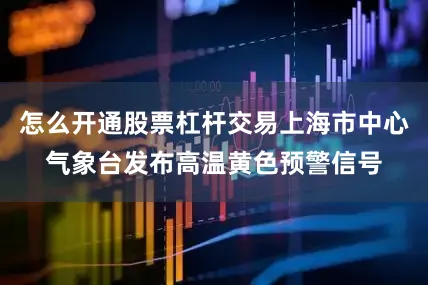 怎么开通股票杠杆交易上海市中心气象台发布高温黄色预警信号